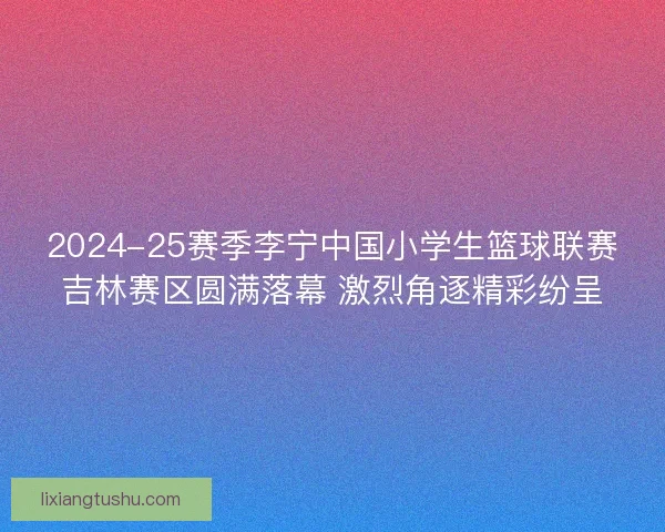 2024-25赛季李宁中国小学生篮球联赛吉林赛区圆满落幕 激烈角逐精彩纷呈