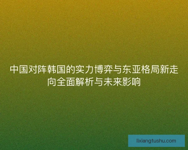 中国对阵韩国的实力博弈与东亚格局新走向全面解析与未来影响