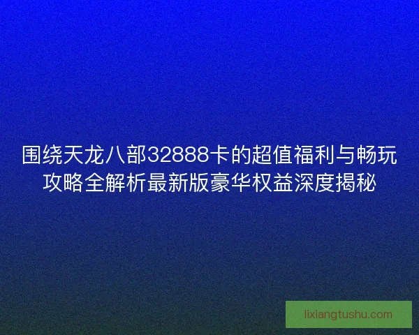 围绕天龙八部32888卡的超值福利与畅玩攻略全解析最新版豪华权益深度揭秘