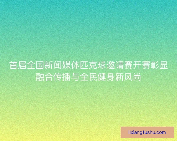 首届全国新闻媒体匹克球邀请赛开赛彰显融合传播与全民健身新风尚